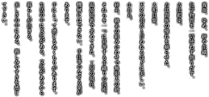 養蚕、染め、絣や花織。化学物質を一切使わず創りだす、古法藍染。古代貴族の憧れを蘇らせた、大和貝紫。天女の羽衣と言われるほどに美しい、小石丸。経糸、緯糸の組み合わせで無限大の絣。それらを1つに昇華する手織りの技術。温故知新で求めてきた、工房の現在。機械にはできない、手仕事のなせる業があります。手にとって感じるぬくもりがあります。生活の中に文化がある。文化があるから暮らしが活きる。美しさの中にある、親しみやすさを感じて下さい。